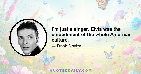 I'm just a singer, Elvis was the embodiment of the whole American culture.