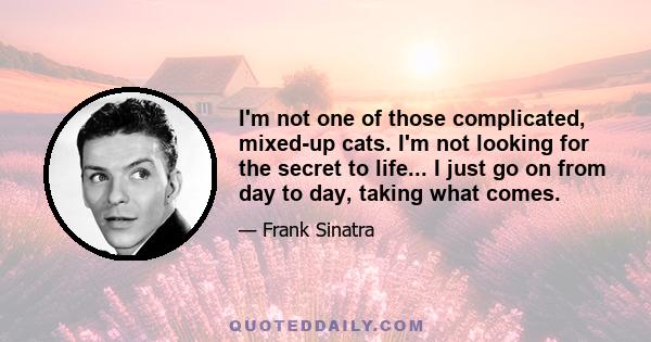 I'm not one of those complicated, mixed-up cats. I'm not looking for the secret to life... I just go on from day to day, taking what comes.