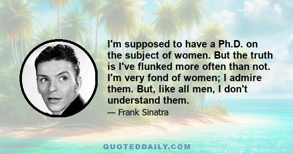 I'm supposed to have a Ph.D. on the subject of women. But the truth is I've flunked more often than not. I'm very fond of women; I admire them. But, like all men, I don't understand them.