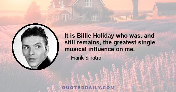 It is Billie Holiday who was, and still remains, the greatest single musical influence on me.