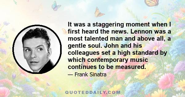 It was a staggering moment when I first heard the news. Lennon was a most talented man and above all, a gentle soul. John and his colleagues set a high standard by which contemporary music continues to be measured.