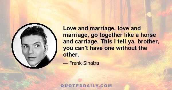 Love and marriage, love and marriage, go together like a horse and carriage. This I tell ya, brother, you can't have one without the other.