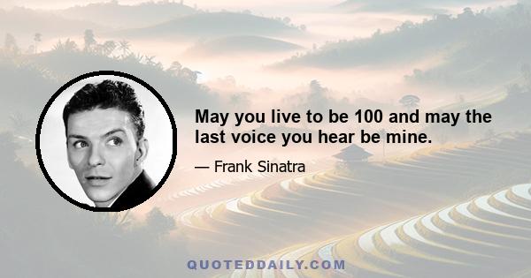 May you live to be 100 and may the last voice you hear be mine.