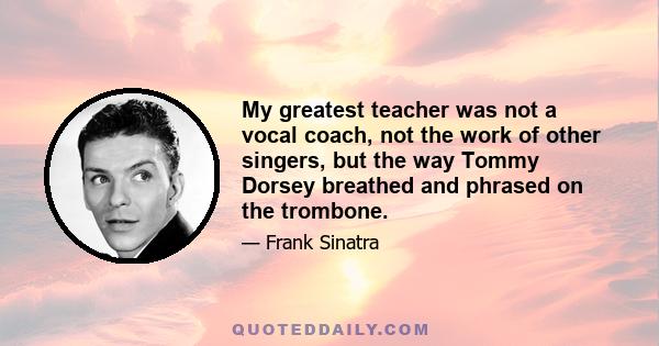 My greatest teacher was not a vocal coach, not the work of other singers, but the way Tommy Dorsey breathed and phrased on the trombone.