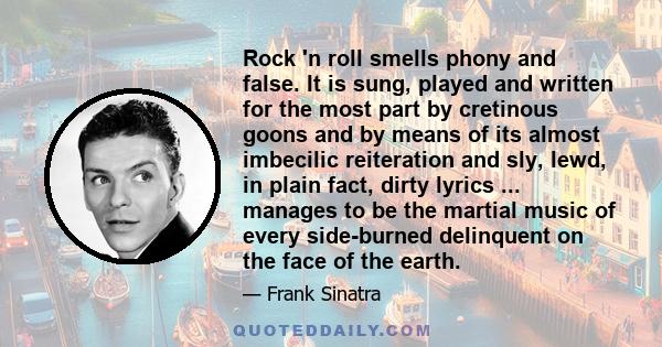 Rock 'n roll smells phony and false. It is sung, played and written for the most part by cretinous goons and by means of its almost imbecilic reiteration and sly, lewd, in plain fact, dirty lyrics ... manages to be the