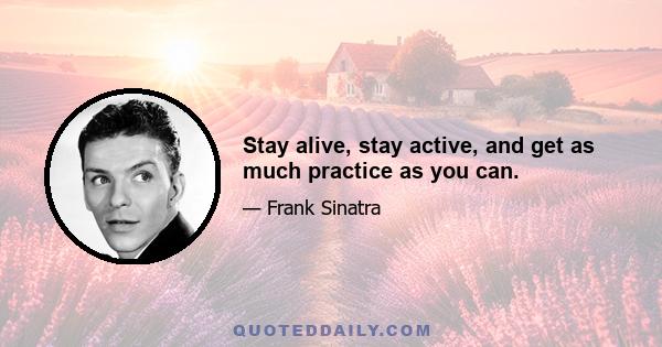 Stay alive, stay active, and get as much practice as you can.