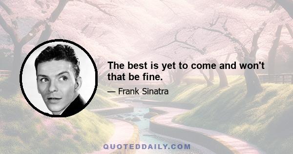 The best is yet to come and won't that be fine.