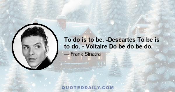 To do is to be. -Descartes To be is to do. - Voltaire Do be do be do.