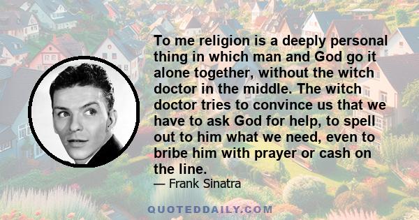 To me religion is a deeply personal thing in which man and God go it alone together, without the witch doctor in the middle. The witch doctor tries to convince us that we have to ask God for help, to spell out to him