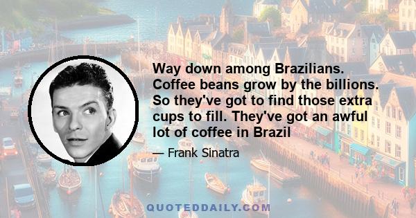 Way down among Brazilians. Coffee beans grow by the billions. So they've got to find those extra cups to fill. They've got an awful lot of coffee in Brazil