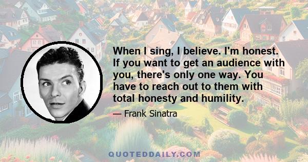 When I sing, I believe. I'm honest. If you want to get an audience with you, there's only one way. You have to reach out to them with total honesty and humility.