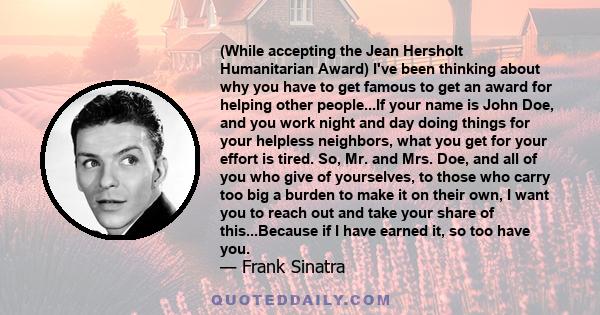 (While accepting the Jean Hersholt Humanitarian Award) I've been thinking about why you have to get famous to get an award for helping other people...If your name is John Doe, and you work night and day doing things for 