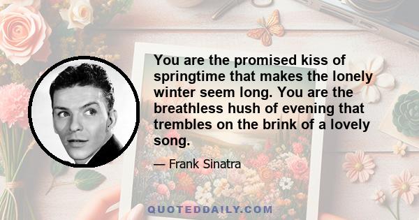 You are the promised kiss of springtime that makes the lonely winter seem long. You are the breathless hush of evening that trembles on the brink of a lovely song.