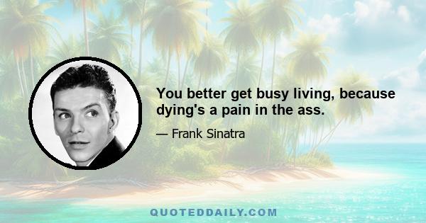 You better get busy living, because dying's a pain in the ass.