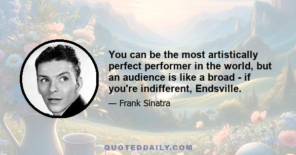 You can be the most artistically perfect performer in the world, but an audience is like a broad - if you're indifferent, Endsville.