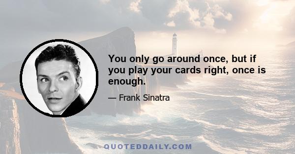 You only go around once, but if you play your cards right, once is enough.