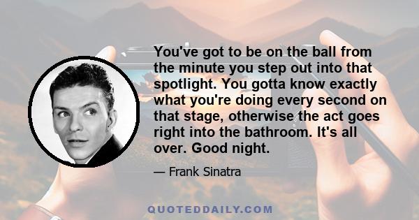 You've got to be on the ball from the minute you step out into that spotlight. You gotta know exactly what you're doing every second on that stage, otherwise the act goes right into the bathroom. It's all over. Good