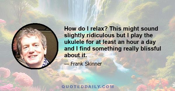 How do I relax? This might sound slightly ridiculous but I play the ukulele for at least an hour a day and I find something really blissful about it.