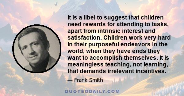 It is a libel to suggest that children need rewards for attending to tasks, apart from intrinsic interest and satisfaction. Children work very hard in their purposeful endeavors in the world, when they have ends they