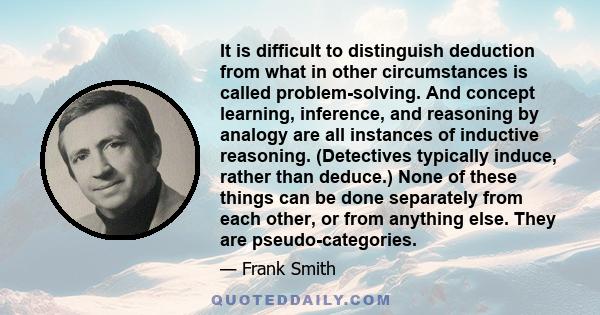 It is difficult to distinguish deduction from what in other circumstances is called problem-solving. And concept learning, inference, and reasoning by analogy are all instances of inductive reasoning. (Detectives