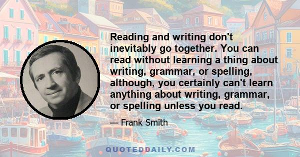 Reading and writing don't inevitably go together. You can read without learning a thing about writing, grammar, or spelling, although, you certainly can't learn anything about writing, grammar, or spelling unless you