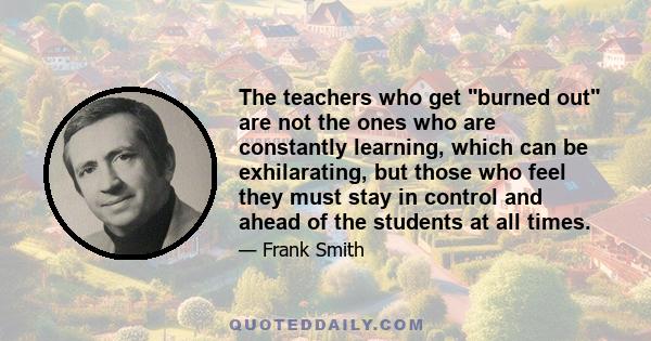 The teachers who get burned out are not the ones who are constantly learning, which can be exhilarating, but those who feel they must stay in control and ahead of the students at all times.