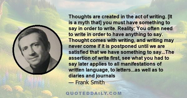 Thoughts are created in the act of writing. [It is a myth that] you must have something to say in order to write. Reality: You often need to write in order to have anything to say. Thought comes with writing, and