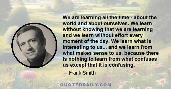 We are learning all the time - about the world and about ourselves. We learn without knowing that we are learning and we learn without effort every moment of the day. We learn what is interesting to us... and we learn