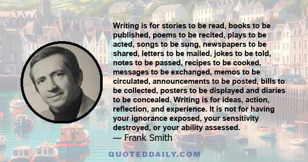 Writing is for stories to be read, books to be published, poems to be recited, plays to be acted, songs to be sung, newspapers to be shared, letters to be mailed, jokes to be told, notes to be passed, recipes to be