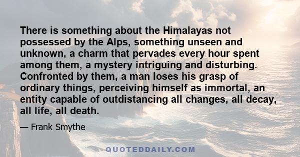 There is something about the Himalayas not possessed by the Alps, something unseen and unknown, a charm that pervades every hour spent among them, a mystery intriguing and disturbing. Confronted by them, a man loses his 