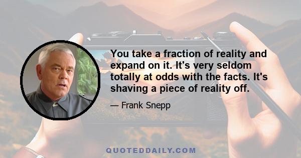 You take a fraction of reality and expand on it. It's very seldom totally at odds with the facts. It's shaving a piece of reality off.