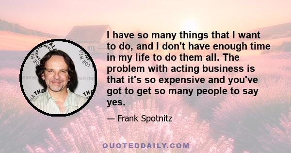 I have so many things that I want to do, and I don't have enough time in my life to do them all. The problem with acting business is that it's so expensive and you've got to get so many people to say yes.