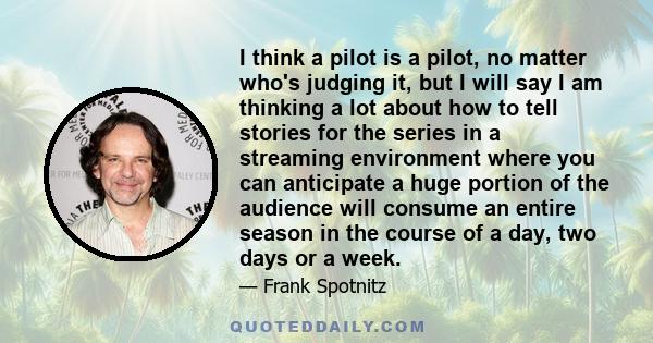 I think a pilot is a pilot, no matter who's judging it, but I will say I am thinking a lot about how to tell stories for the series in a streaming environment where you can anticipate a huge portion of the audience will 