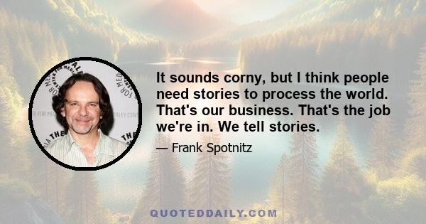 It sounds corny, but I think people need stories to process the world. That's our business. That's the job we're in. We tell stories.