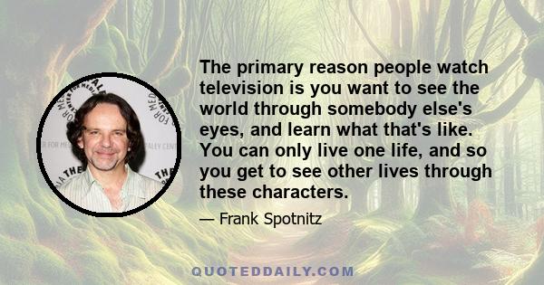 The primary reason people watch television is you want to see the world through somebody else's eyes, and learn what that's like. You can only live one life, and so you get to see other lives through these characters.