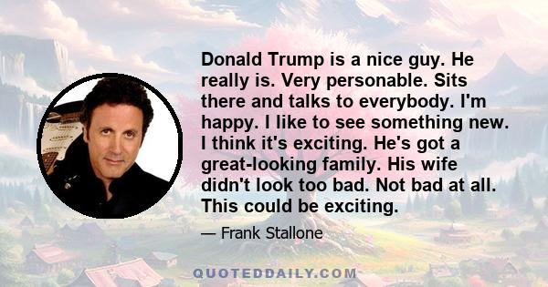 Donald Trump is a nice guy. He really is. Very personable. Sits there and talks to everybody. I'm happy. I like to see something new. I think it's exciting. He's got a great-looking family. His wife didn't look too bad. 