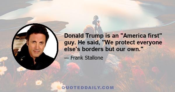 Donald Trump is an America first guy. He said, We protect everyone else's borders but our own.