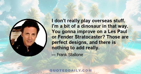 I don't really play overseas stuff. I'm a bit of a dinosaur in that way. You gonna improve on a Les Paul or Fender Stratocaster? Those are perfect designs, and there is nothing to add really.