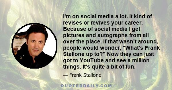 I'm on social media a lot. It kind of revises or revives your career. Because of social media I get pictures and autographs from all over the place. If that wasn't around, people would wonder, What's Frank Stallone up