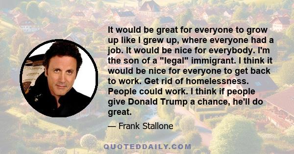 It would be great for everyone to grow up like I grew up, where everyone had a job. It would be nice for everybody. I'm the son of a legal immigrant. I think it would be nice for everyone to get back to work. Get rid of 