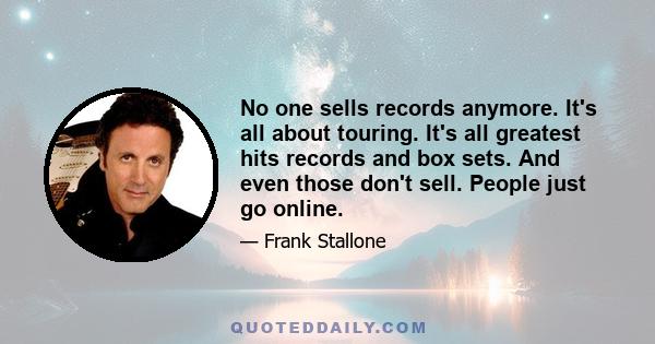 No one sells records anymore. It's all about touring. It's all greatest hits records and box sets. And even those don't sell. People just go online.