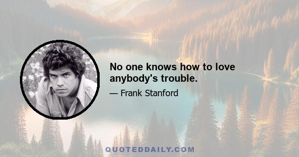 No one knows how to love anybody's trouble.