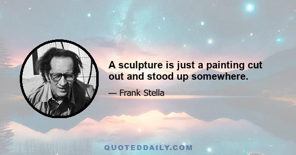 A sculpture is just a painting cut out and stood up somewhere.