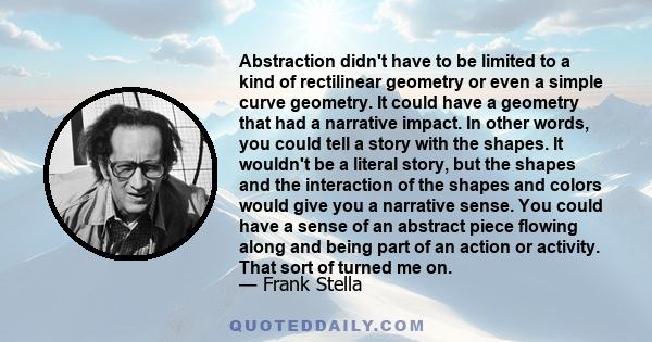 Abstraction didn't have to be limited to a kind of rectilinear geometry or even a simple curve geometry. It could have a geometry that had a narrative impact. In other words, you could tell a story with the shapes. It