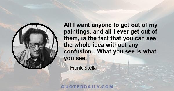 All I want anyone to get out of my paintings, and all I ever get out of them, is the fact that you can see the whole idea without any confusion…What you see is what you see.