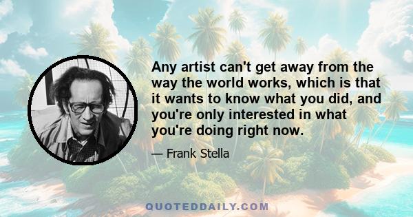 Any artist can't get away from the way the world works, which is that it wants to know what you did, and you're only interested in what you're doing right now.