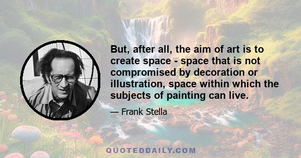 But, after all, the aim of art is to create space - space that is not compromised by decoration or illustration, space within which the subjects of painting can live.