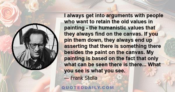 I always get into arguments with people who want to retain the old values in painting - the humanistic values that they always find on the canvas. If you pin them down, they always end up asserting that there is