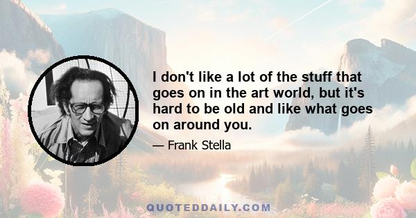 I don't like a lot of the stuff that goes on in the art world, but it's hard to be old and like what goes on around you.