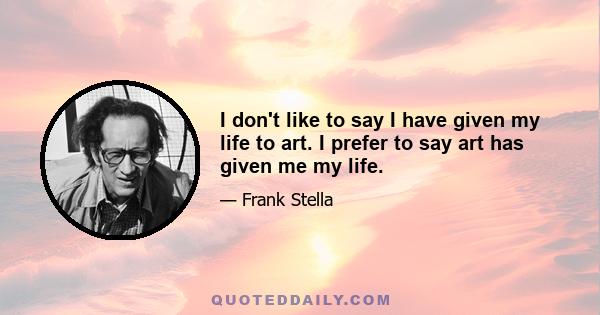 I don't like to say I have given my life to art. I prefer to say art has given me my life.